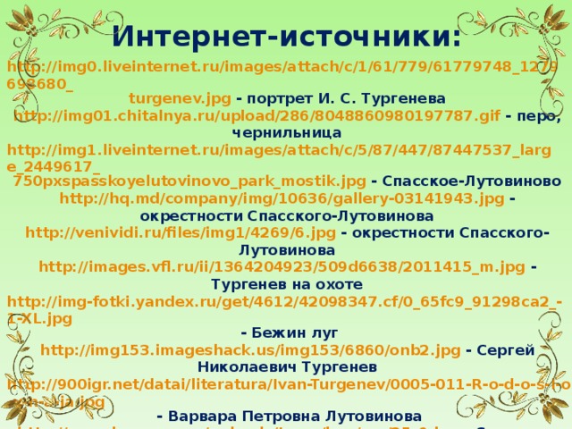 Интернет-источники: http://img0.liveinternet.ru/images/attach/c/1/61/779/61779748_1279698680_ turgenev.jpg - портрет И. С. Тургенева http://img01.chitalnya.ru/upload/286/8048860980197787.gif - перо, чернильница http://img1.liveinternet.ru/images/attach/c/5/87/447/87447537_large_2449617_ 750pxspasskoyelutovinovo_park_mostik.jpg - Спасское-Лутовиново http://hq.md/company/img/10636/gallery-03141943.jpg - окрестности Спасского-Лутовинова http://venividi.ru/files/img1/4269/6.jpg - окрестности Спасского-Лутовинова http://images.vfl.ru/ii/1364204923/509d6638/2011415_m.jpg - Тургенев на охоте http://img-fotki.yandex.ru/get/4612/42098347.cf/0_65fc9_91298ca2_-1-XL.jpg - Бежин луг http://img153.imageshack.us/img153/6860/onb2.jpg - Сергей Николаевич Тургенев http://900igr.net/datai/literatura/Ivan-Turgenev/0005-011-R-o-d-o-s-l-o-v-n-a-ja.jpg - Варвара Петровна Лутовинова http://www.krugozor.ru/uploads/tours/img/rus/25_6.jpg - Спасское-Лутовиново http://www.ikirov.ru/files/1203/%D0%BC%D0%BE%D1%81%D1%82(1).jpg – мостик в парке http://www.mokro.us/foto/gal/wallpapers/orel/spasskoe/IMG_7686.JPG - окрестности Спасского-Лутовинова http://900igr.net/datai/izo/Portret-avtora/0009-018-Sasha-Pushkin-litseist- Lermontov-v-detstve-I.-Turgenev-KHudozhnik-JU.jpg - портрет Тургенева в детстве  