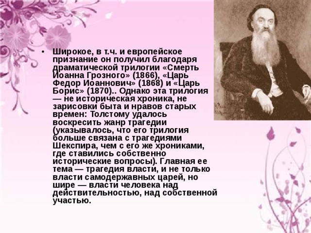 Широкое, в т.ч. и европейское признание он получил благодаря драматической трилогии «Смерть Иоанна Грозного» (1866), «Царь Федор Иоаннович» (1868) и «Царь Борис» (1870).. Однако эта трилогия — не историческая хроника, не зарисовки быта и нравов старых времен: Толстому удалось воскресить жанр трагедии (указывалось, что его трилогия больше связана с трагедиями Шекспира, чем с его же хрониками, где ставились собственно исторические вопросы). Главная ее тема — трагедия власти, и не только власти самодержавных царей, но шире — власти человека над действительностью, над собственной участью.  