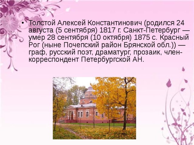 Толстой Алексей Константинович (родился 24 августа (5 сентября) 1817 г. Санкт-Петербург — умер 28 сентября (10 октября) 1875 c. Красный Рог (ныне Почепский район Брянской обл.)) — граф, русский поэт, драматург, прозаик, член-корреспондент Петербургской АН. 