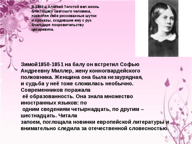     В 1840-х Алексей Толстой вел жизнь блестящего светского человека, позволяя себе рискованные шутки и проказы, сходившие ему с рук благодаря покровительству цесаревича.       Зимой1850-1851 на балу он встретил Софью Андреевну Миллер, жену конногвардейского полковника. Женщина она была незаурядная, и судьба у неё тоже сложилась необычно. Современников поражала  её образованность. Она знала множество иностранных языков: по  одним сведениям четырнадцать, по другим – шестнадцать. Читала запоем, поглощала новинки европейской литературы и внимательно следила за отечественной словесностью.     