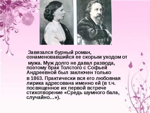  Завязался бурный роман, ознаменовавшийся ее скорым уходом от  мужа. Муж долго не давал развода, поэтому брак Толстого с Софьей Андреевной был заключен только  в 1863. Практически вся его любовная лирика адресована именно ей (в т.ч. посвященное их первой встрече стихотворение «Средь шумного бала, случайно…»).  