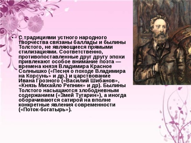 С традициями устного народного творчества связаны баллады и былины Толстого, не являющиеся прямыми стилизациями. Соответственно, противопоставленные друг другу эпохи привлекают особое внимание поэта — времена князя Владимира Красное Солнышко («Песня о походе Владимира на Корсунь» и др.) и царствование Ивана Грозного («Василий Шибанов», «Князь Михайло Репнин» и др). Былины Толстого насыщаются злободневным содержанием («Змей Тугарин»), а иногда оборачиваются сатирой на вполне конкретные явления современности («Поток-богатырь»). 