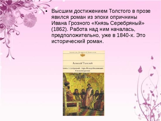 Высшим достижением Толстого в прозе явился роман из эпохи опричнины Ивана Грозного «Князь Серебряный» (1862). Работа над ним началась, предположительно, уже в 1840-х. Это исторический роман. 