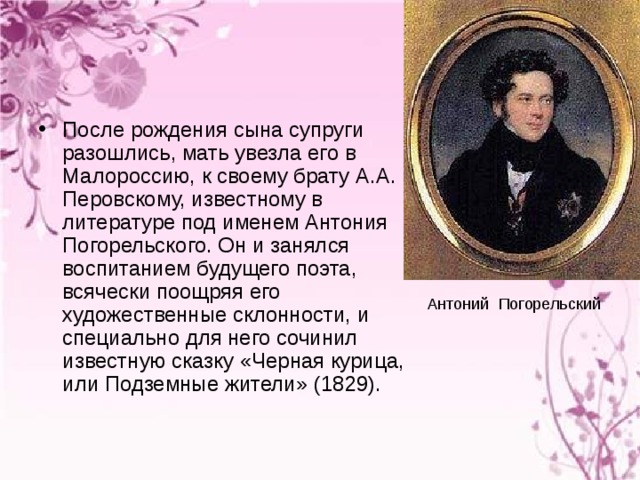 После рождения сына супруги разошлись, мать увезла его в Малороссию, к своему брату А.А. Перовскому, известному в литературе под именем Антония Погорельского. Он и занялся воспитанием будущего поэта, всячески поощряя его художественные склонности, и специально для него сочинил известную сказку «Черная курица, или Подземные жители» (1829).  Антоний Погорельский 