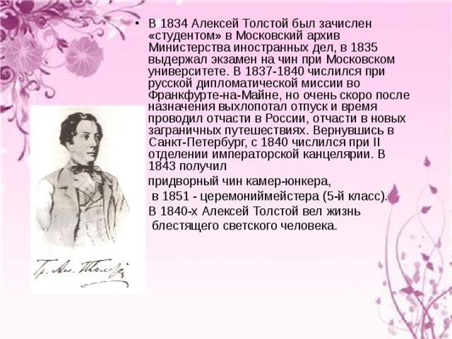 В 1834 Алексей Толстой был зачислен «студентом» в Московский архив Министерства иностранных дел, в 1835 выдержал экзамен на чин при Московском университете. В 1837-1840 числился при русской дипломатической миссии во Франкфурте-на-Майне, но очень скоро после назначения выхлопотал отпуск и время проводил отчасти в России, отчасти в новых заграничных путешествиях. Вернувшись в Санкт-Петербург, с 1840 числился при II отделении императорской канцелярии. В 1843 получил  придворный чин камер-юнкера,  в 1851 - церемониймейстера (5-й класс).  В 1840-х Алексей Толстой вел жизнь  блестящего светского человека. 