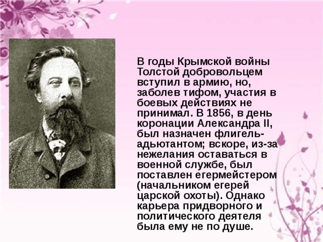 В годы Крымской войны Толстой добровольцем вступил в армию, но, заболев тифом, участия в боевых действиях не принимал. В 1856, в день коронации Александра II, был назначен флигель-адьютантом; вскоре, из-за нежелания оставаться в военной службе, был поставлен егермейстером (начальником егерей царской охоты). Однако карьера придворного и политического деятеля была ему не по душе. 