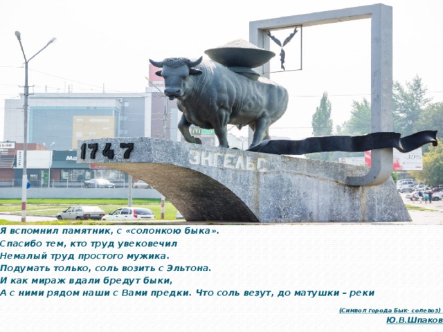 Я вспомнил памятник, с «солонкою быка».   Спасибо тем, кто труд увековечил   Немалый труд простого мужика.   Подумать только, соль возить с Эльтона.   И как мираж вдали бредут быки,   А с ними рядом наши с Вами предки.   Что соль везут, до матушки – реки   (Символ города Бык- солевоз) Ю.В.Шпаков 