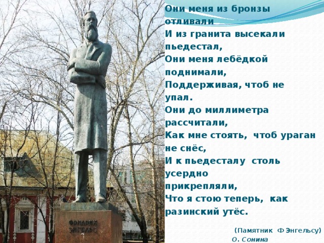 Они меня из бронзы отливали И из гранита высекали пьедестал, Они меня лебёдкой поднимали, Поддерживая, чтоб не упал. Они до миллиметра рассчитали, Как мне стоять,  чтоб ураган не снёс, И к пьедесталу  столь усердно прикрепляли, Что я стою теперь,  как разинский утёс.  (Памятник Ф Энгельсу) О. Сонина  