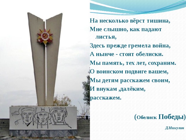  На несколько вёрст тишина,  Мне слышно, как падают листья,  Здесь прежде гремела война,  А нынче - стоят обелиски. Мы память, тех лет, сохраним.  О воинском подвиге вашем,  Мы детям расскажем своим,  И внукам ,далёким, расскажем.  ( Обелиск Победы) Д.Мизгулин  