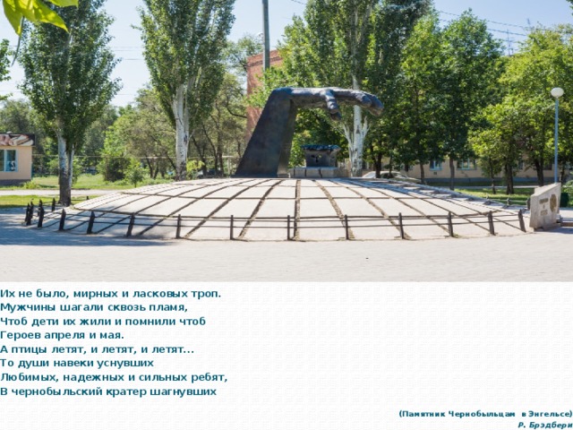Их не было, мирных и ласковых троп. Мужчины шагали сквозь пламя, Чтоб дети их жили и помнили чтоб Героев апреля и мая. А птицы летят, и летят, и летят... То души навеки уснувших Любимых, надежных и сильных ребят, В чернобыльский кратер шагнувших        (Памятник Чернобыльцам в Энгельсе) Р. Брэдбери 