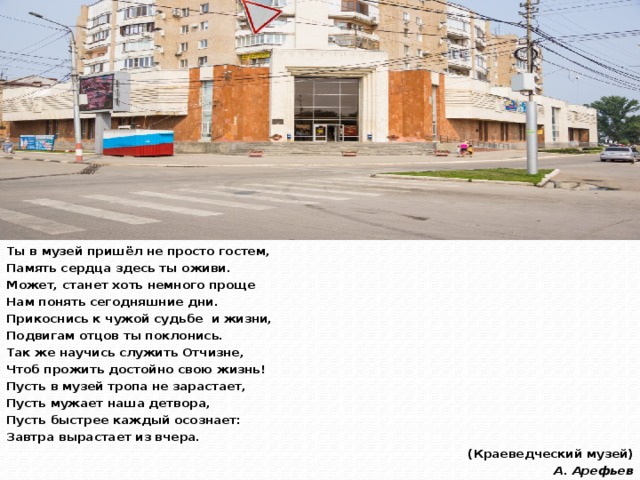 Ты в музей пришёл не просто гостем, Память сердца здесь ты оживи. Может, станет хоть немного проще Нам понять сегодняшние дни. Прикоснись к чужой судьбе  и жизни, Подвигам отцов ты поклонись. Так же научись служить Отчизне, Чтоб прожить достойно свою жизнь! Пусть в музей тропа не зарастает, Пусть мужает наша детвора, Пусть быстрее каждый осознает: Завтра вырастает из вчера. (Краеведческий музей) А. Арефьев 