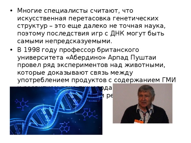 Многие специалисты считают, что искусственная перетасовка генетических структур – это еще далеко не точная наука, поэтому последствия игр с ДНК могут быть самыми непредсказуемыми. В 1998 году профессор британского университета «Абердино» Арпад Пуштаи провел ряд экспериментов над животными, которые доказывают связь между употреблением продуктов с содержанием ГМИ и развитием рака пищевода , заболеваний печени и аллергическими реакциями. 