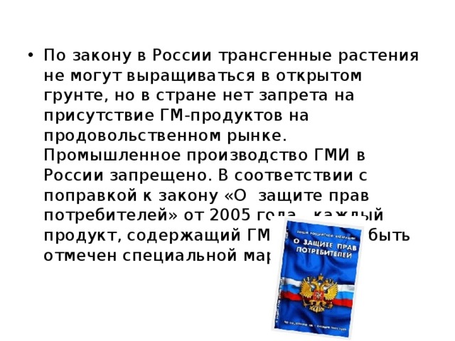 По закону в России трансгенные растения не могут выращиваться в открытом грунте, но в стране нет запрета на присутствие ГМ-продуктов на продовольственном рынке. Промышленное производство ГМИ в России запрещено. В соответствии с поправкой к закону «О защите прав потребителей» от 2005 года , каждый продукт, содержащий ГМИ, должен быть отмечен специальной маркировкой. 