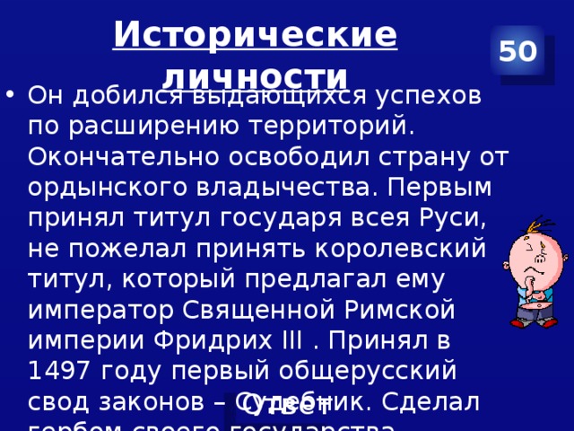 Исторические личности 50 Он добился выдающихся успехов по расширению территорий. Окончательно освободил страну от ордынского владычества. Первым принял титул государя всея Руси, не пожелал принять королевский титул, который предлагал ему император Священной Римской империи Фридрих III . Принял в 1497 году первый общерусский свод законов – Судебник. Сделал гербом своего государства двуглавого орла