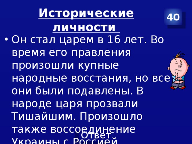 Исторические личности 40 Он стал царем в 16 лет. Во время его правления произошли купные народные восстания, но все они были подавлены. В народе царя прозвали Тишайшим. Произошло также воссоединение Украины с Россией. 