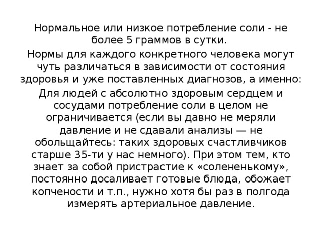 Нормальное или низкое потребление соли - не более 5 граммов в сутки. Нормы для каждого конкретного человека могут чуть различаться в зависимости от состояния здоровья и уже поставленных диагнозов, а именно: Для людей с абсолютно здоровым сердцем и сосудами потребление соли в целом не ограничивается (если вы давно не меряли давление и не сдавали анализы — не обольщайтесь: таких здоровых счастливчиков старше 35-ти у нас немного). При этом тем, кто знает за собой пристрастие к «солененькому», постоянно досаливает готовые блюда, обожает копчености и т.п., нужно хотя бы раз в полгода измерять артериальное давление. 