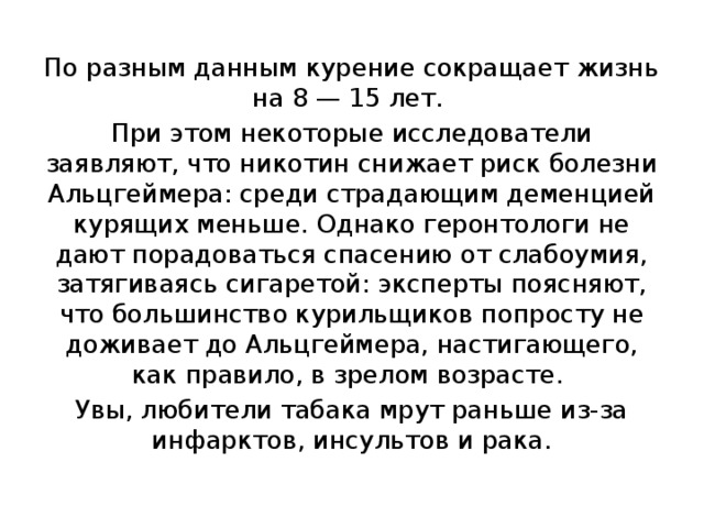 По разным данным курение сокращает жизнь на 8 — 15 лет. При этом некоторые исследователи заявляют, что никотин снижает риск болезни Альцгеймера: среди страдающим деменцией курящих меньше. Однако геронтологи не дают порадоваться спасению от слабоумия, затягиваясь сигаретой: эксперты поясняют, что большинство курильщиков попросту не доживает до Альцгеймера, настигающего, как правило, в зрелом возрасте. Увы, любители табака мрут раньше из-за инфарктов, инсультов и рака. 