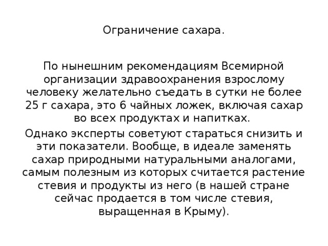  Ограничение сахара.   По нынешним рекомендациям Всемирной организации здравоохранения взрослому человеку желательно съедать в сутки не более 25 г сахара, это 6 чайных ложек, включая сахар во всех продуктах и напитках. Однако эксперты советуют стараться снизить и эти показатели. Вообще, в идеале заменять сахар природными натуральными аналогами, самым полезным из которых считается растение стевия и продукты из него (в нашей стране сейчас продается в том числе стевия, выращенная в Крыму). 