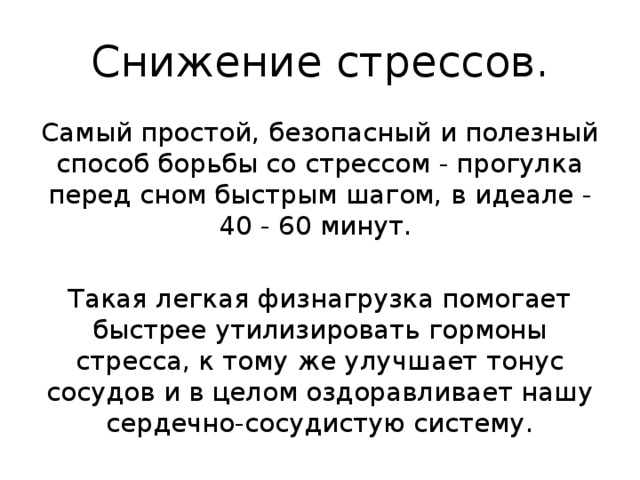  Снижение стрессов.   Самый простой, безопасный и полезный способ борьбы со стрессом - прогулка перед сном быстрым шагом, в идеале - 40 - 60 минут. Такая легкая физнагрузка помогает быстрее утилизировать гормоны стресса, к тому же улучшает тонус сосудов и в целом оздоравливает нашу сердечно-сосудистую систему. 