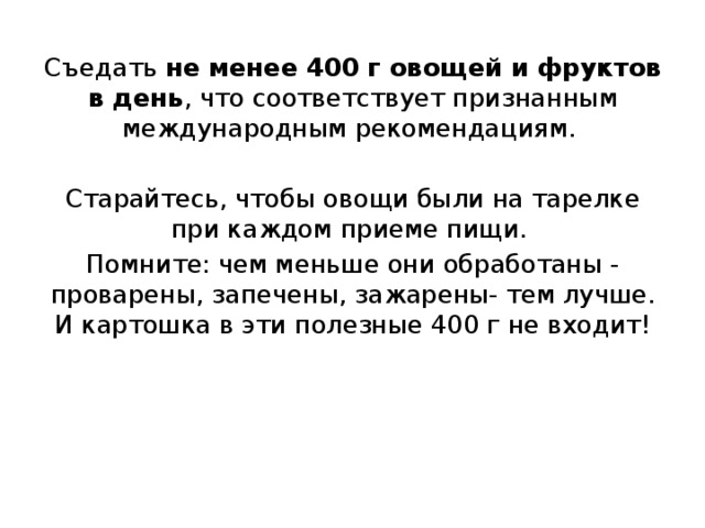 Съедать не менее 400 г овощей и фруктов в день , что соответствует признанным международным рекомендациям. Старайтесь, чтобы овощи были на тарелке при каждом приеме пищи. Помните: чем меньше они обработаны - проварены, запечены, зажарены- тем лучше. И картошка в эти полезные 400 г не входит! 