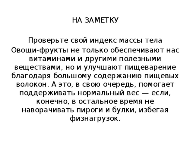 НА ЗАМЕТКУ Проверьте свой индекс массы тела Овощи-фрукты не только обеспечивают нас витаминами и другими полезными веществами, но и улучшают пищеварение благодаря большому содержанию пищевых волокон. А это, в свою очередь, помогает поддерживать нормальный вес — если, конечно, в остальное время не наворачивать пироги и булки, избегая физнагрузок. 