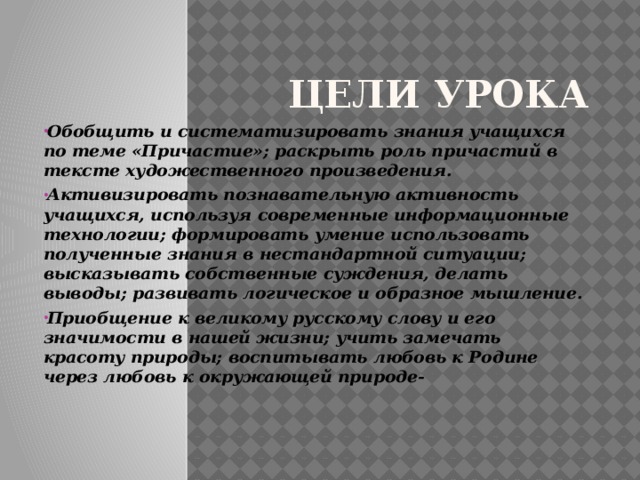 Цели урока Обобщить и систематизировать знания учащихся по теме «Причастие»; раскрыть роль причастий в тексте художественного произведения. Активизировать познавательную активность учащихся, используя современные информационные технологии; формировать умение использовать полученные знания в нестандартной ситуации; высказывать собственные суждения, делать выводы; развивать логическое и образное мышление. Приобщение к великому русскому слову и его значимости в нашей жизни; учить замечать красоту природы; воспитывать любовь к Родине через любовь к окружающей природе- 