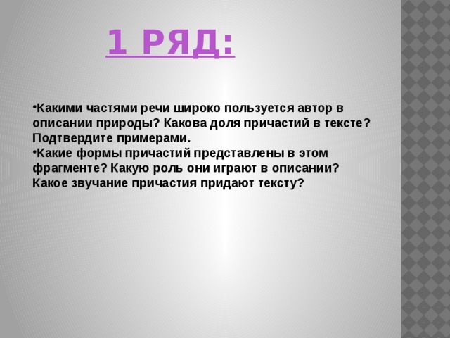 1 РЯД:      Какими частями речи широко пользуется автор в описании природы? Какова доля причастий в тексте? Подтвердите примерами. Какие формы причастий представлены в этом фрагменте? Какую роль они играют в описании? Какое звучание причастия придают тексту? 