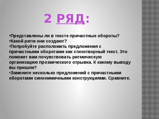      Представлены ли в тексте причастные обороты? Какой ритм они создают? Попробуйте расположить предложения с причастными оборотами как стихотворный текст. Это поможет вам почувствовать ритмическую организацию прозаического отрывка. К какому выводу вы пришли? Замените несколько предложений с причастными оборотами синонимичными конструкциями. Сравните. 2 РЯД : 