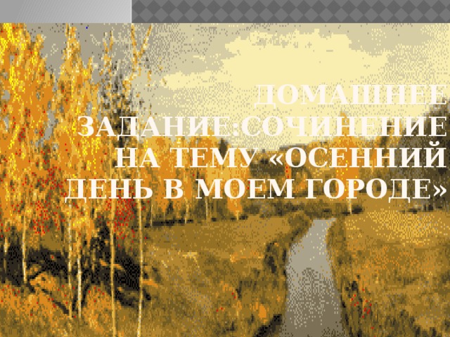 ДОМАШНЕЕ ЗАДАНИЕ:СОЧИНЕНИЕ НА ТЕМУ «Осенний день в моем городе» 