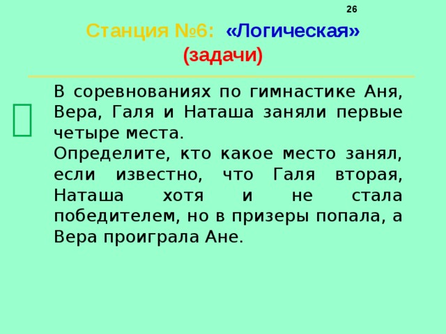     Станция №6 :  «Логическая»  (задачи)   В соревнованиях по гимнастике Аня, Вера, Галя и Наташа заняли первые четыре места. Определите, кто какое место занял, если известно, что Галя вторая, Наташа хотя и не стала победителем, но в призеры попала, а Вера проиграла Ане.  