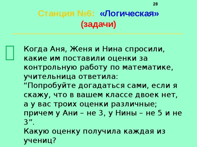     Станция №6 :  «Логическая»  (задачи)    Когда Аня, Женя и Нина спросили, какие им поставили оценки за контрольную работу по математике, учительница ответила: “ Попробуйте догадаться сами, если я скажу, что в вашем классе двоек нет, а у вас троих оценки различные; причем у Ани – не 3, у Нины – не 5 и не 3”. Какую оценку получила каждая из учениц? 