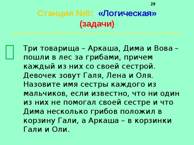     Станция №6 :  «Логическая»  (задачи)    Три товарища – Аркаша, Дима и Вова – пошли в лес за грибами, причем каждый из них со своей сестрой. Девочек зовут Галя, Лена и Оля. Назовите имя сестры каждого из мальчиков, если известно, что ни один из них не помогал своей сестре и что Дима несколько грибов положил в корзину Гали, а Аркаша – в корзинки Гали и Оли. 