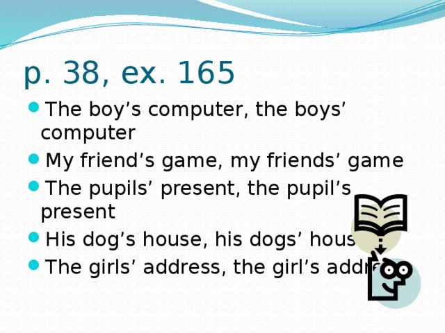 p. 38, ex. 165 The boy’s computer, the boys’ computer My friend’s game, my friends’ game The pupils’ present, the pupil’s present His dog’s house, his dogs’ house The girls’ address, the girl’s address 