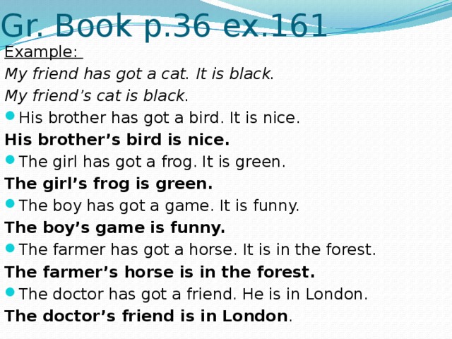 Gr. Book p.36 ex.161 Example: My friend has got a cat. It is black. My friend’s cat is black. His brother has got a bird. It is nice. His brother’s bird is nice. The girl has got a frog. It is green. The girl’s frog is green. The boy has got a game. It is funny. The boy’s game is funny. The farmer has got a horse. It is in the forest. The farmer’s horse is in the forest. The doctor has got a friend. He is in London. The doctor’s friend is in London . 