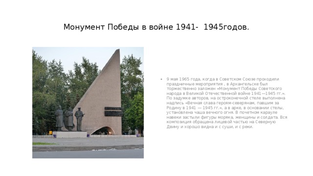 Монумент Победы в войне 1941- 1945годов. 9 мая 1965 года, когда в Советском Союзе проходили праздничные мероприятия , в Архангельске был торжественно заложен «Монумент Победы Советского народа в Великой Отечественной войне 1941—1945 гг.». По задумке авторов, на остроконечной стеле выполнена надпись «Вечная слава героям-северянам, павшим за Родину в 1941 — 1945 гг.», а в арке, в основании стелы, установлена чаша вечного огня. В почетном карауле навеки застыли фигуры моряка, женщины и солдата. Вся композиция обращена лицевой частью на Северную Двину и хорошо видна и с суши, и с реки. 