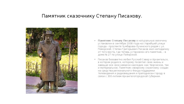Памятник сказочнику Степану Писахову. Памятник Степану Писахову  в натуральную величину установлен в сентябре 2008 года на старейшей улице города - проспекте Чумбарова-Лучинского рядом с ул. Поморской. Степан Григорьевич Писахов жил неподалеку от того места, где теперь установлен его памятник, - в доме № 27 по улице Поморской.  Писахов беззаветно любил Русский Север и Архангельск, в котором родился, которому посвятил свою жизнь и завещал все свое немалое наследие: как творческое, так и материальное. Памятник северному сказочнику создан на средства регионального Фонда поддержки телевидения и радиовещания и преподнесен городу в связи с 300-летием Архангелогородской губернии.  