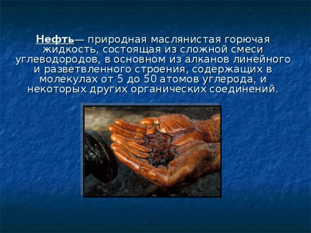 Нефть — природная маслянистая горючая жидкость, состоящая из сложной смеси углеводородов, в основном из алканов линейного и разветвленного строения, содержащих в молекулах от 5 до 50 атомов углерода, и некоторых других органических соединений. 