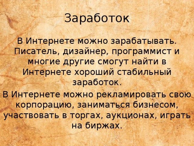 Заработок В Интернете можно зарабатывать. Писатель, дизайнер, программист и многие другие смогут найти в Интернете хороший стабильный заработок. В Интернете можно рекламировать свою корпорацию, заниматься бизнесом, участвовать в торгах, аукционах, играть на биржах. 