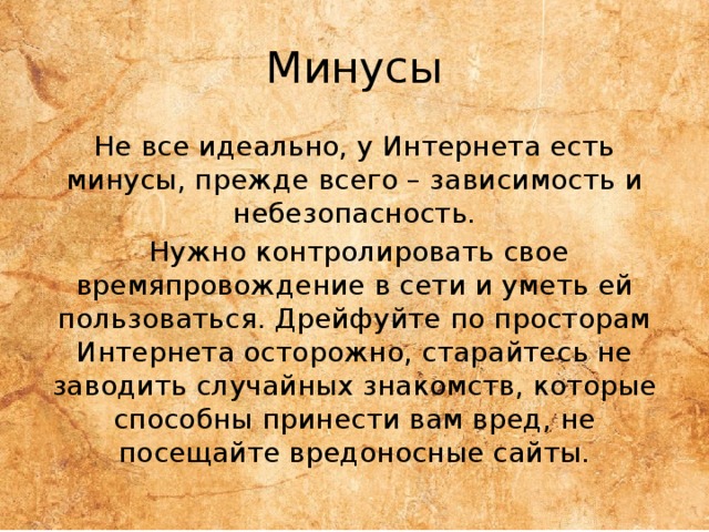 Минусы Не все идеально, у Интернета есть минусы, прежде всего – зависимость и небезопасность.  Нужно контролировать свое времяпровождение в сети и уметь ей пользоваться. Дрейфуйте по просторам Интернета осторожно, старайтесь не заводить случайных знакомств, которые способны принести вам вред, не посещайте вредоносные сайты. 