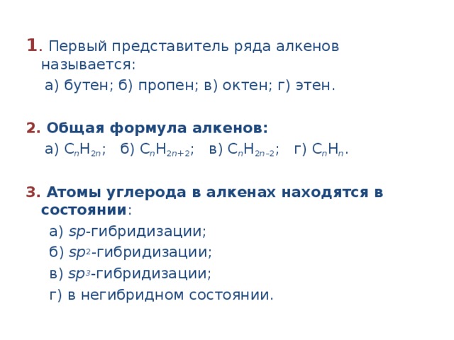 1 . Первый представитель ряда алкенов называется: а) бутен; б) пропен; в) октен; г) этен. 2. Общая формула алкенов: а) С n H 2 n ; б) С n H 2 n +2 ; в) С n H 2 n –2 ; г) С n H n . 3. Атомы углерода в алкенах находятся в состоянии : а) sр -гибридизации; б) sр 2 -гибридизации; в) sр 3 -гибридизации; г) в негибридном состоянии.