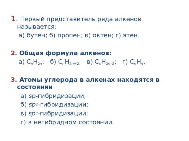 1 .  Первый представитель ряда алкенов называется:  а) бутен; б) пропен; в) октен; г) этен.  2.  Общая формула алкенов:  а) С n H 2 n ; б) С n H 2 n +2 ; в) С n H 2 n –2 ; г) С n H n .  3.  Атомы углерода в алкенах находятся в состоянии :  а) sр -гибридизации;  б) sр 2 -гибридизации;  в) sр 3 -гибридизации;  г) в негибридном состоянии. 