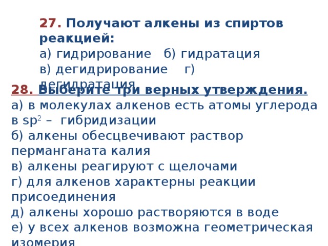 27. Получают алкены из спиртов реакцией: а) гидрирование б) гидратация в) дегидрирование г) дегидратация. 28. Выберите три верных утверждения. а) в молекулах алкенов есть атомы углерода в sp 2 – гибридизации б) алкены обесцвечивают раствор перманганата калия в) алкены реагируют с щелочами г) для алкенов характерны реакции присоединения д) алкены хорошо растворяются в воде е) у всех алкенов возможна геометрическая изомерия