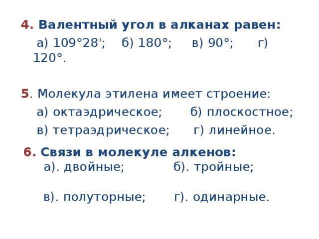 4. Валентный угол в алканах равен:  а) 109°28'; б) 180°; в) 90°; г) 120°.  5 . Молекула этилена имеет строение:  а) октаэдрическое; б) плоскостное;  в) тетраэдрическое; г) линейное.   6. Связи в молекуле алкенов:  а). двойные; б). тройные;  в). полуторные; г). одинарные. 