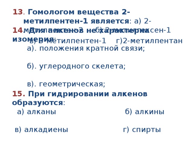 13 . Гомологом вещества 2-метилпентен-1 является : а) 2-метилпентен-2 б) 2-метилгексен-1  в) 3-метилпентен-1 г)2-метилпентан 14 . Для алкенов не характерна изомерия :  а). положения кратной связи;  б). углеродного скелета;  в). геометрическая;  г). положения функциональной группы 15 .   При гидрировании алкенов образуются :   а) алканы                             б) алкины                     в) алкадиены                       г) спирты 