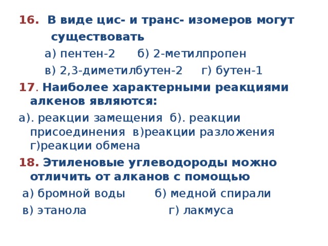 16. В виде цис- и транс- изомеров могут существовать а) пентен-2 б) 2-метилпропен в) 2,3-диметилбутен-2 г) бутен-1 17 . Наиболее характерными реакциями алкенов являются: а). реакции замещения б). реакции присоединения в)реакции разложения г)реакции обмена 18. Этиленовые углеводороды можно отличить от алканов с помощью а) бромной воды б) медной спирали в) этанола г) лакмуса
