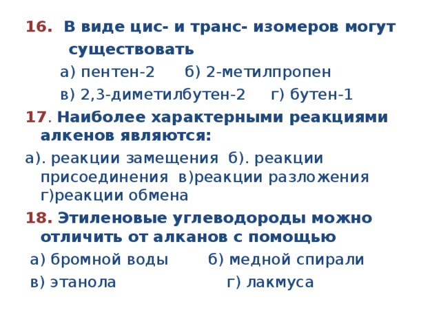 16. В виде цис- и транс- изомеров могут  существовать  а) пентен-2 б) 2-метилпропен  в) 2,3-диметилбутен-2 г) бутен-1 17 . Наиболее характерными реакциями алкенов являются: а). реакции замещения  б). реакции присоединения в)реакции разложения   г)реакции обмена 18.  Этиленовые углеводороды можно отличить от алканов с помощью   а) бромной воды        б) медной спирали           в) этанола                      г) лакмуса 