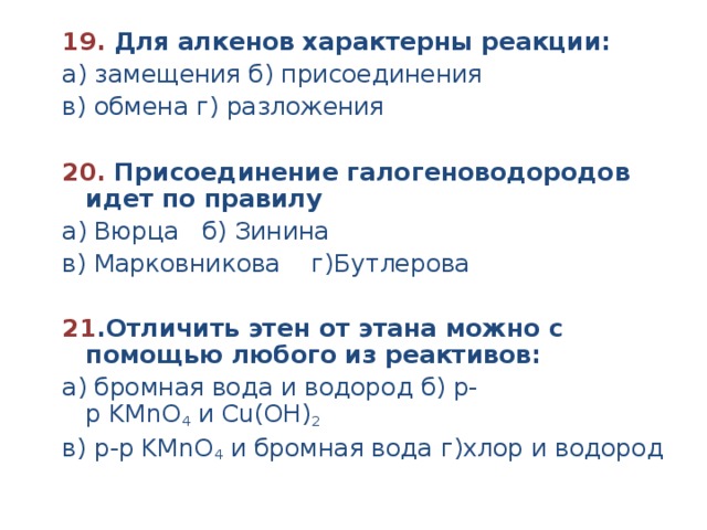 19.  Для алкенов характерны реакции: а) замещения б) присоединения в) обмена г) разложения  20.  Присоединение галогеноводородов идет по правилу а) Вюрца б) Зинина в) Марковникова г)Бутлерова 21 .Отличить этен от этана можно с помощью любого из реактивов: а) бромная вода и водород б) р-р KMnO 4  и Cu(ОН) 2 в) р-р KMnO 4  и бромная вода г)хлор и водород 