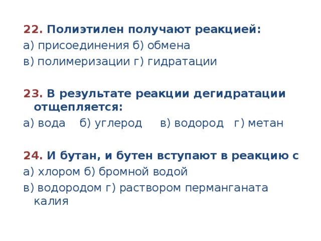 22. Полиэтилен получают реакцией: а) присоединения б) обмена в) полимеризации г) гидратации 23. В результате реакции дегидратации отщепляется: а) вода б) углерод в) водород г) метан 24. И бутан, и бутен вступают в реакцию с а) хлором б) бромной водой в) водородом г) раствором перманганата калия