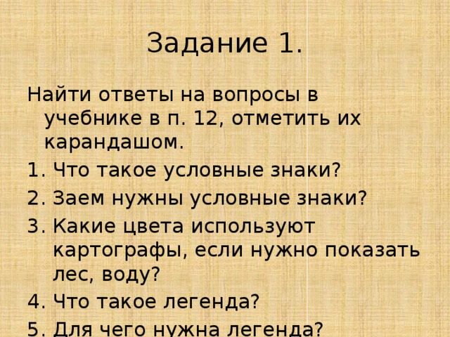 Задание 1. Найти ответы на вопросы в учебнике в п. 12, отметить их карандашом. Что такое условные знаки? Заем нужны условные знаки? Какие цвета используют картографы, если нужно показать лес, воду? Что такое легенда? Для чего нужна легенда? 