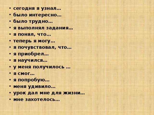 сегодня я узнал… было интересно… было трудно… я выполнял задания… я понял, что… теперь я могу… я почувствовал, что… я приобрел… я научился… у меня получилось … я смог… я попробую… меня удивило… урок дал мне для жизни… мне захотелось… 